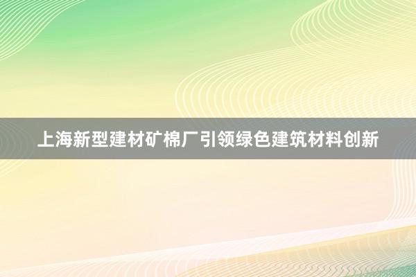 上海新型建材矿棉厂引领绿色建筑材料创新