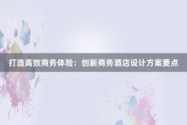 打造高效商务体验：创新商务酒店设计方案要点