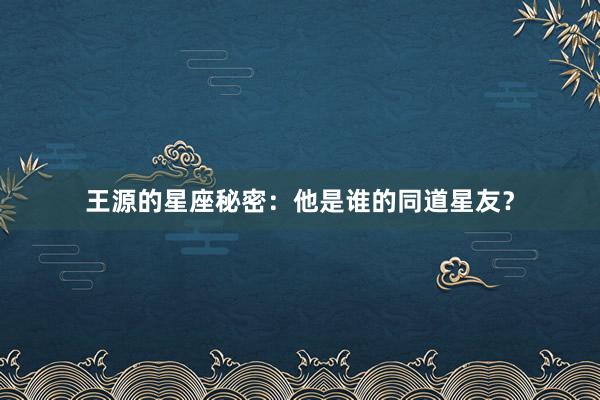 王源的星座秘密：他是谁的同道星友？