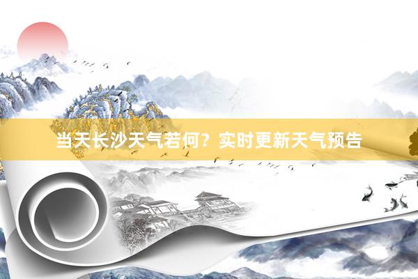 当天长沙天气若何？实时更新天气预告